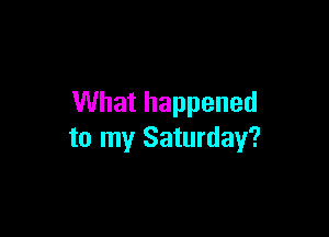 What happened

to my Saturday?