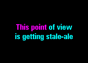 This point of view

is getting stale-ale