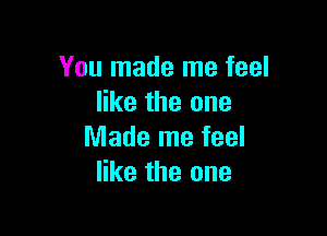 You made me feel
like the one

Made me feel
like the one