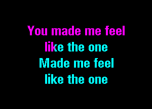 You made me feel
like the one

Made me feel
like the one