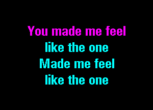 You made me feel
like the one

Made me feel
like the one