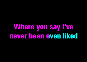 Where you say I've

never been even liked