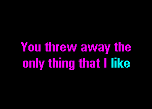 You threw away the

only thing that I like