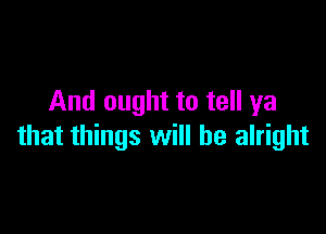 And ought to tell ya

that things will be alright