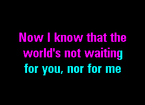 Now I know that the

world's not waiting
for you, nor for me