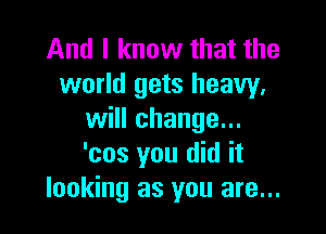 And I know that the
world gets heavy,

will change...
'cos you did it
looking as you are...