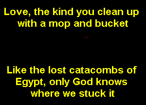 Love, the kind you clean up
with a mop and bucket

Like the lost catacombs of
Egypt, only God knows
where we stuck it