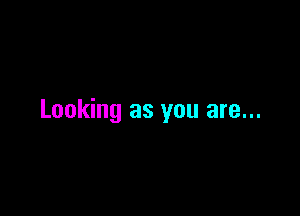 Looking as you are...