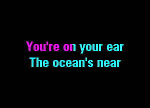 You're on your ear

The ocean's near