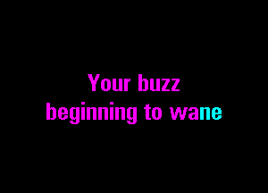 Your buzz

beginning to wane