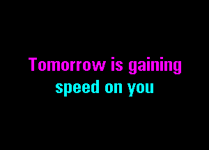 Tomorrow is gaining

speed on you