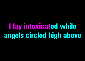 I lay intoxicated while

angels circled high above