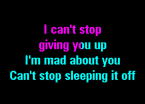 I can't stop
giving you up

I'm mad about you
Can't stop sleeping it off