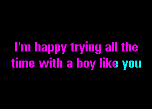 I'm happy trying all the

time with a boy like you