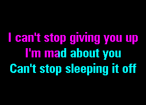 I can't stop giving you up

I'm mad about you
Can't stop sleeping it off
