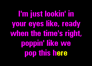 I'm just lookin' in
your eyes like, ready

when the time's right,
poppin' like we
pop this here