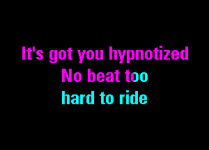 It's got you hypnotized

No heat too
hard to ride