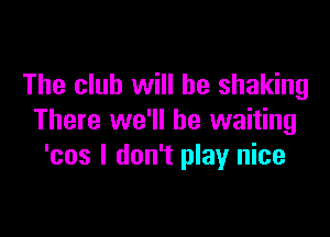 The club will he shaking

There we'll be waiting
'cos I don't play nice