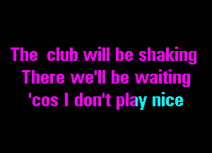 The club will be shaking

There we'll be waiting
'cos I don't play nice