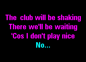 The club will be shaking
There we'll be waiting

'Cos I don't play nice
No...