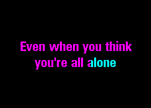 Even when you think

you're all alone