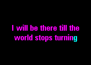 I will be there till the

world stops turning