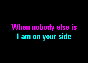 When nobody else is

I am on your side