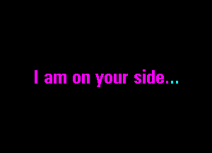 I am on your side...