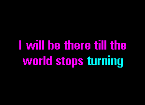 I will be there till the

world stops turning