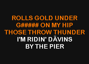 ROLLS GOLD UNDER
Gmmm ON MY HIP
THOSETHROW THUNDER
I'M RIDIN' DAVINS
BY THE PIER