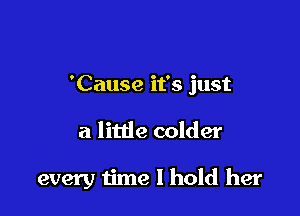 'Cause it's just

a little colder

every time I hold her