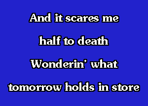 And it scares me
half to death
Wonderin' what

tomorrow holds in store