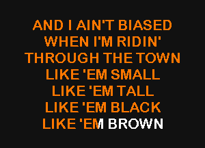 AND I AIN'T BIASED
WHEN I'M RIDIN'
THROUGH THETOWN
LIKE 'EM SMALL
LIKE'EM TALL
LIKE'EM BLACK
LIKE'EM BROWN