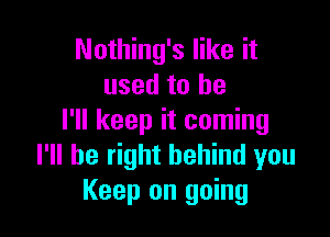 Nothing's like it
used to be

I'll keep it coming
I'll be right behind you
Keep on going