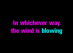 In whichever way

the wind is blowing
