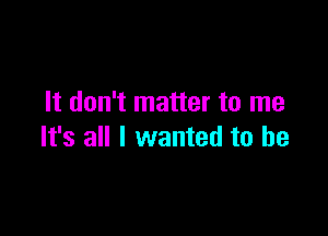 It don't matter to me

It's all I wanted to he