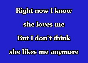 Right now I know
she loves me

But I don't think

she likes me anymore