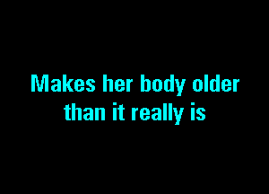 Makes her body older

than it really is