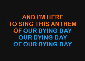 AND I'M HERE
TO SING THIS ANTHEM

OF OUR DYING DAY
OUR DYING DAY
OF OUR DYING DAY