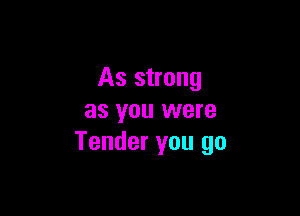 As strong

as you were
Tender you go