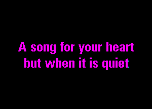 A song for your heart

but when it is quiet