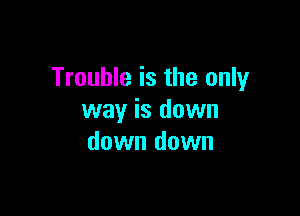 Trouble is the only

way is down
down down