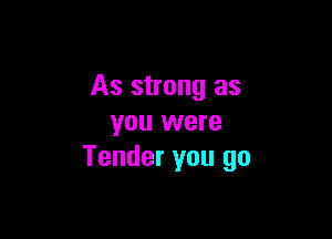 As strong as

you were
Tender you go
