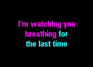 I'm watching you

breathing for
the last time