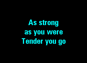 As strong

as you were
Tender you go