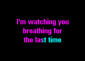 I'm watching you

breathing for
the last time
