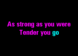 As strong as you were

Tender you go