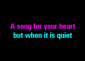 A song for your heart

but when it is quiet
