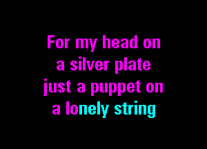 For my head on
a silver plate

iust a puppet on
a lonely string