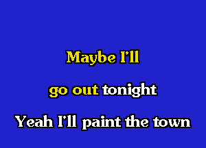 Maybe I'll

go out tonight

Yeah I'll paint 1119 town